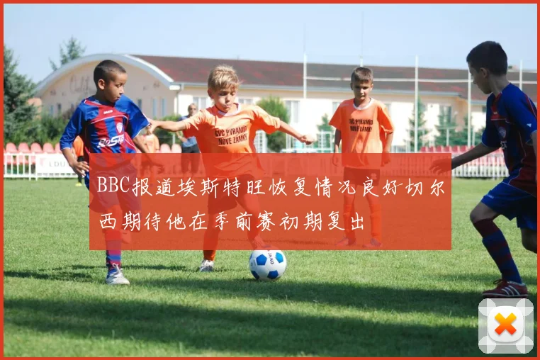 BBC报道埃斯特旺恢复情况良好切尔西期待他在季前赛初期复出