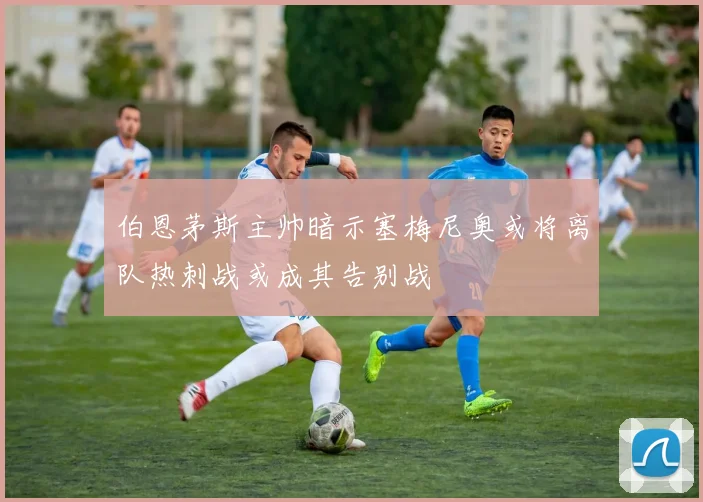 伯恩茅斯主帅暗示塞梅尼奥或将离队热刺战或成其告别战