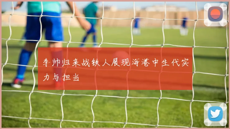 李帅归来战铁人展现海港中生代实力与担当