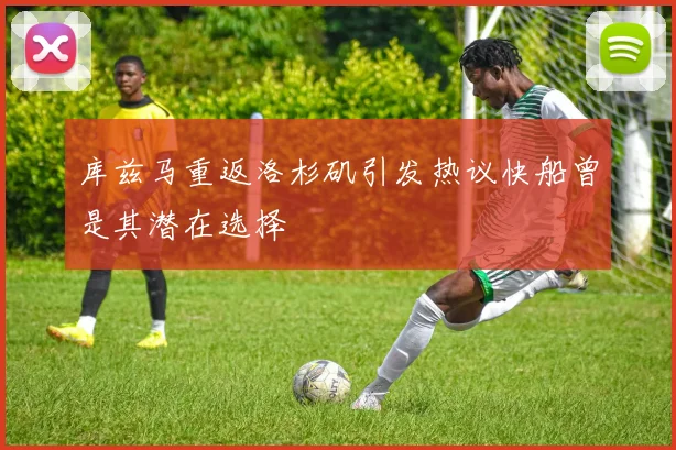 库兹马重返洛杉矶引发热议快船曾是其潜在选择